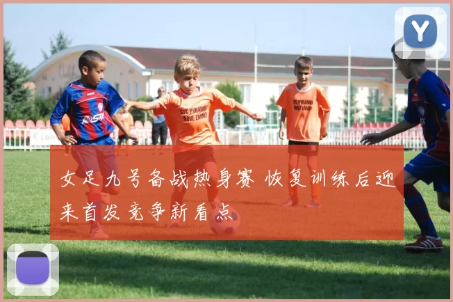 女足九号备战热身赛 恢复训练后迎来首发竞争新看点