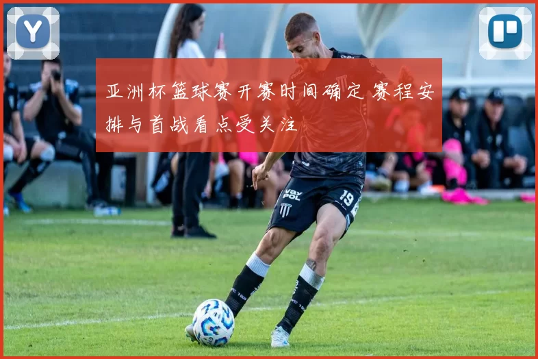 亚洲杯篮球赛开赛时间确定 赛程安排与首战看点受关注