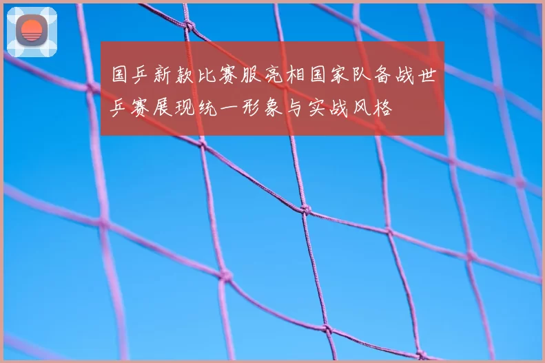 国乒新款比赛服亮相国家队备战世乒赛展现统一形象与实战风格