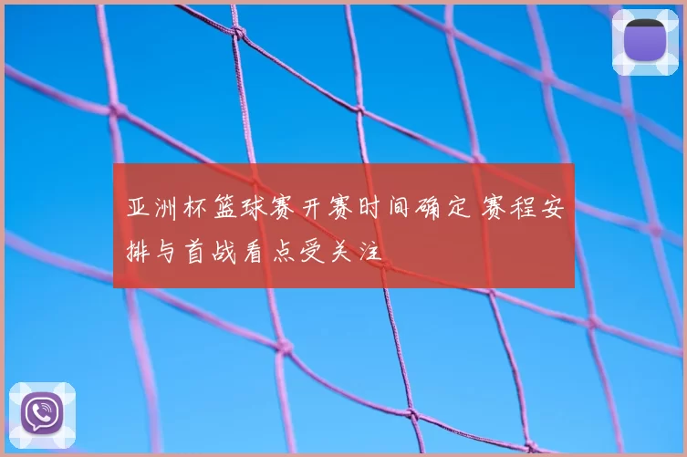 亚洲杯篮球赛开赛时间确定 赛程安排与首战看点受关注