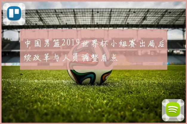 中国男篮2019世界杯小组赛出局后续改革与人员调整看点