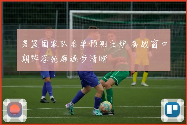 男篮国家队名单预测出炉 备战窗口期阵容轮廓逐步清晰