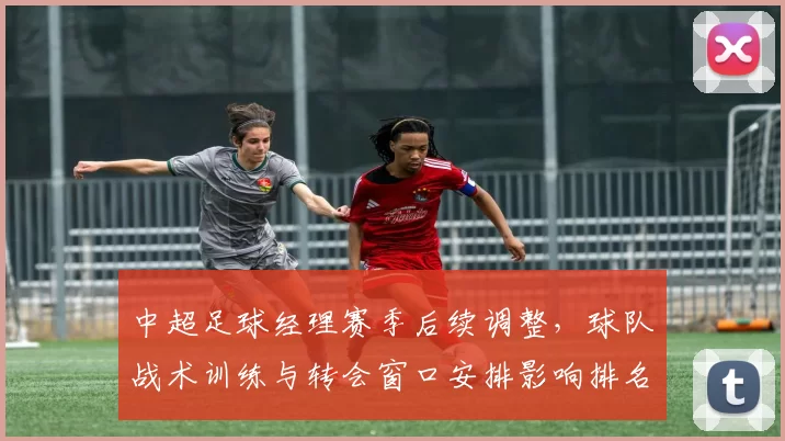 中超足球经理赛季后续调整,球队战术训练与转会窗口安排影响排名走势