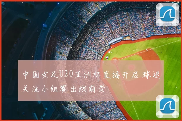 中国女足U20亚洲杯直播开启 球迷关注小组赛出线前景