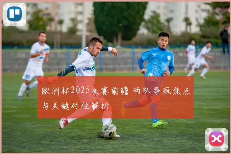 欧洲杯2025决赛前瞻 两队争冠焦点与关键对位解析