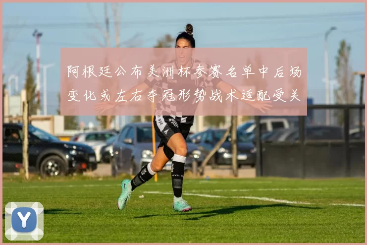 阿根廷公布美洲杯参赛名单中后场变化或左右夺冠形势战术适配受关注