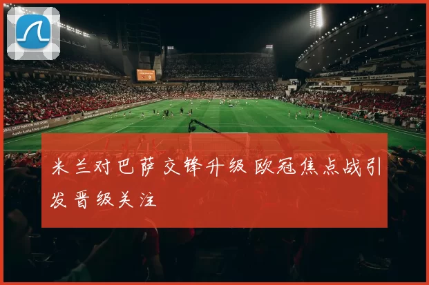 米兰对巴萨交锋升级 欧冠焦点战引发晋级关注