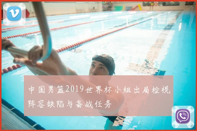 中国男篮2019世界杯小组出局检视阵容缺陷与备战任务