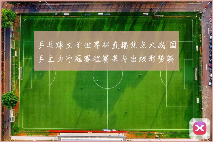 乒乓球女子世界杯直播焦点大战 国乒主力冲冠赛程赛果与出线形势解析