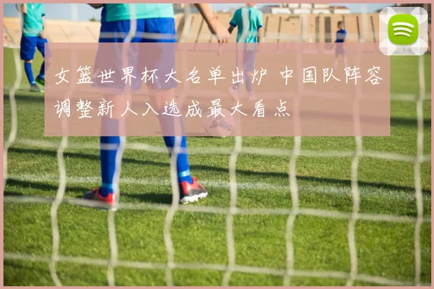 女篮世界杯大名单出炉 中国队阵容调整新人入选成最大看点