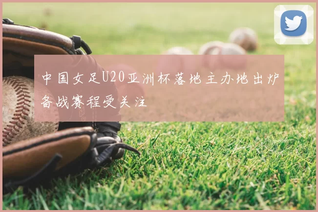 中国女足U20亚洲杯落地主办地出炉备战赛程受关注