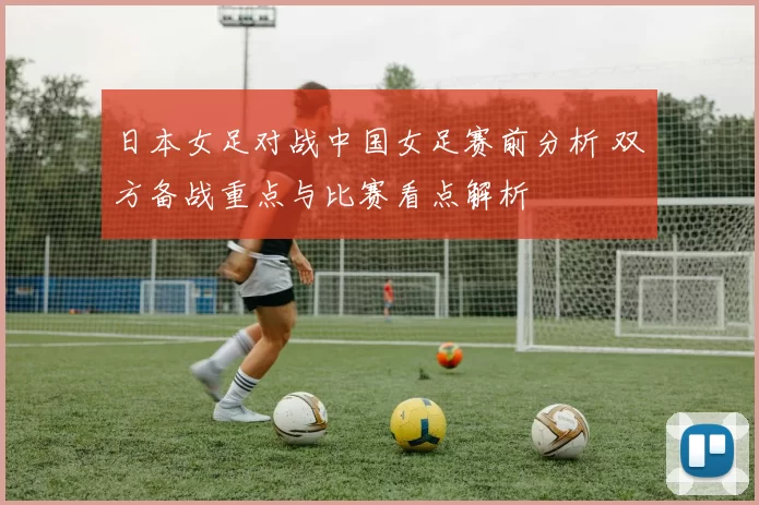 日本女足对战中国女足赛前分析 双方备战重点与比赛看点解析