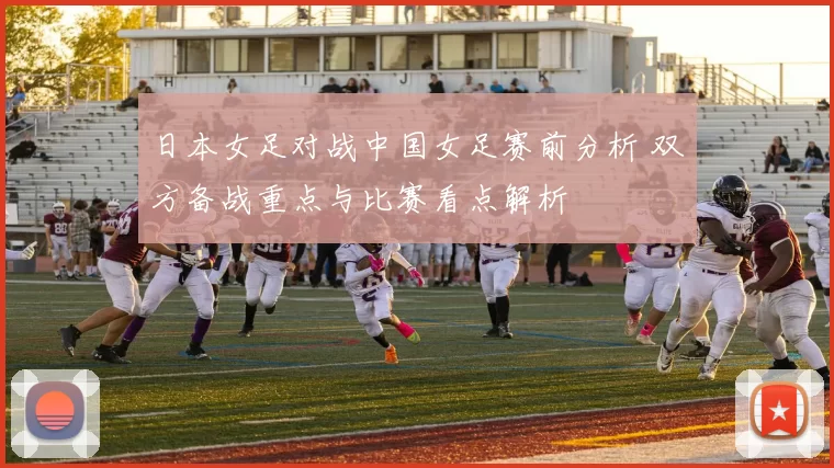 日本女足对战中国女足赛前分析 双方备战重点与比赛看点解析