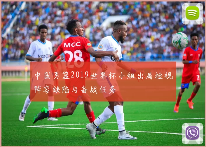 中国男篮2019世界杯小组出局检视阵容缺陷与备战任务